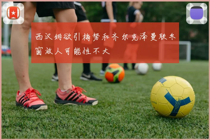 西汉姆欲引梅努和齐尔克泽曼联冬窗放人可能性不大
