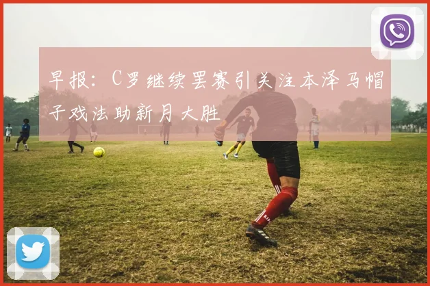 早报：C罗继续罢赛引关注本泽马帽子戏法助新月大胜