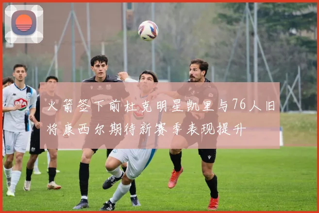 火箭签下前杜克明星凯里与76人旧将康西尔期待新赛季表现提升