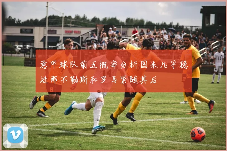 意甲球队前五概率分析国米几乎稳进那不勒斯和罗马紧随其后