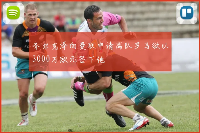 齐尔克泽向曼联申请离队罗马欲以3000万欧元签下他