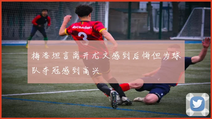 梅洛坦言离开尤文感到后悔但为球队夺冠感到高兴
