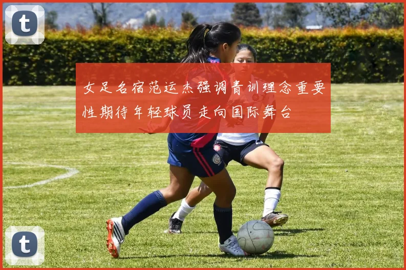 女足名宿范运杰强调青训理念重要性期待年轻球员走向国际舞台