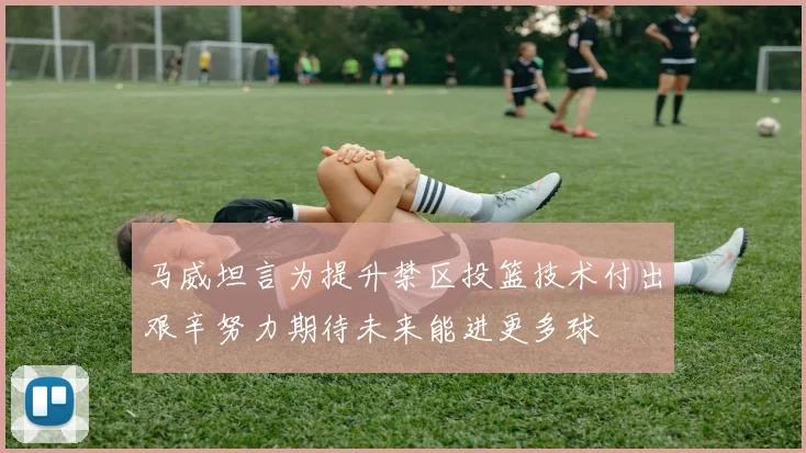 马威坦言为提升禁区投篮技术付出艰辛努力期待未来能进更多球