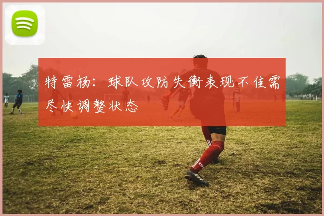 特雷杨：球队攻防失衡表现不佳需尽快调整状态