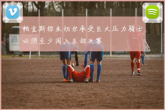 帕金斯称米切尔承受巨大压力骑士必须至少闯入东部决赛