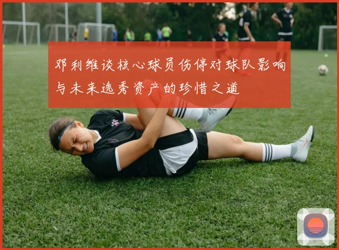 邓利维谈核心球员伤停对球队影响与未来选秀资产的珍惜之道