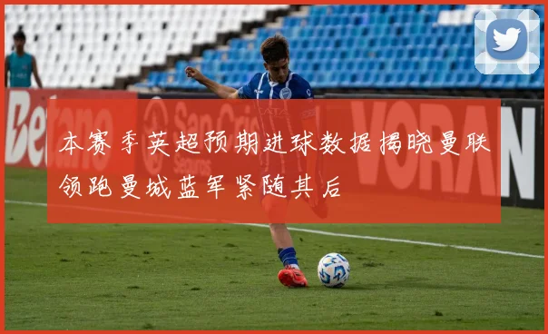 本赛季英超预期进球数据揭晓曼联领跑曼城蓝军紧随其后