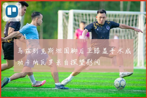 乌兹别克斯坦国脚后卫膝盖手术成功卡纳瓦罗亲自探望慰问