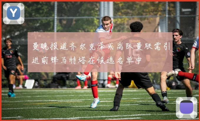 曼晚报道齐尔克泽或离队曼联需引进前锋马特塔在候选名单中