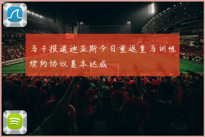 马卡报道迪亚斯今日重返皇马训练续约协议基本达成