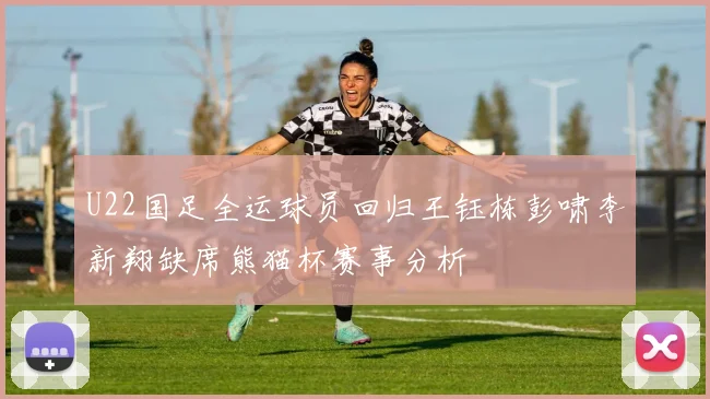 U22国足全运球员回归王钰栋彭啸李新翔缺席熊猫杯赛事分析