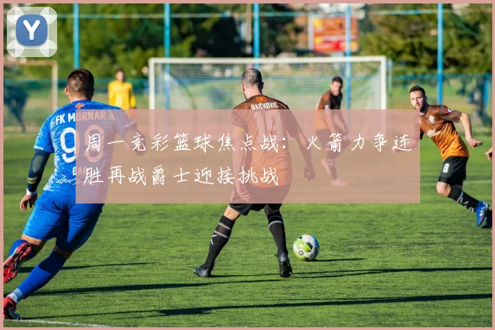 周一竞彩篮球焦点战：火箭力争连胜再战爵士迎接挑战