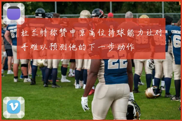 杜兰特称赞申京高位持球能力让对手难以预测他的下一步动作
