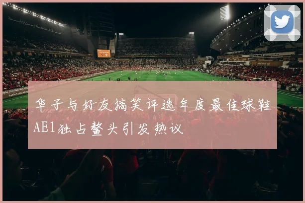 华子与好友搞笑评选年度最佳球鞋AE1独占鳌头引发热议