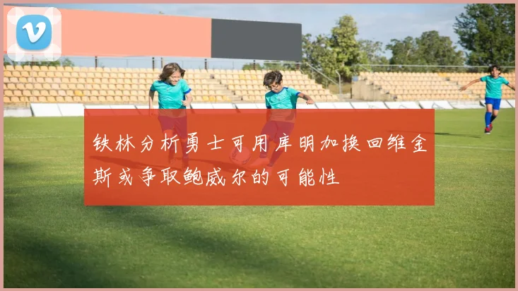 铁林分析勇士可用库明加换回维金斯或争取鲍威尔的可能性
