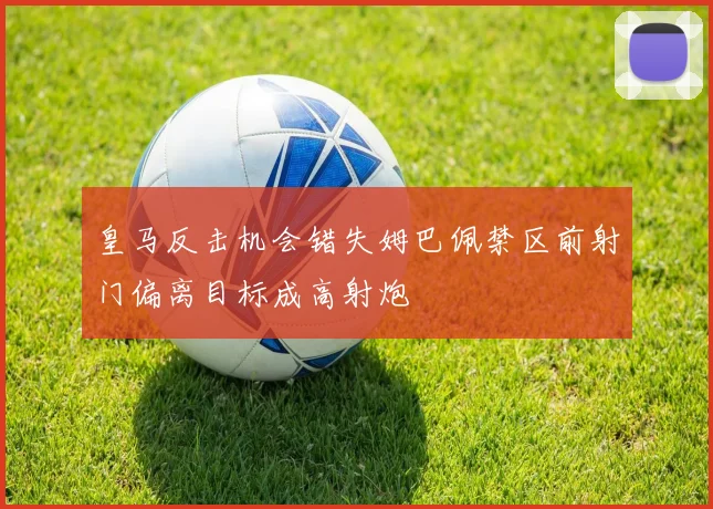 皇马反击机会错失姆巴佩禁区前射门偏离目标成高射炮