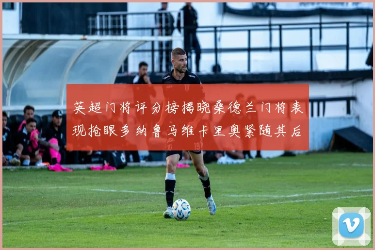 英超门将评分榜揭晓桑德兰门将表现抢眼多纳鲁马维卡里奥紧随其后