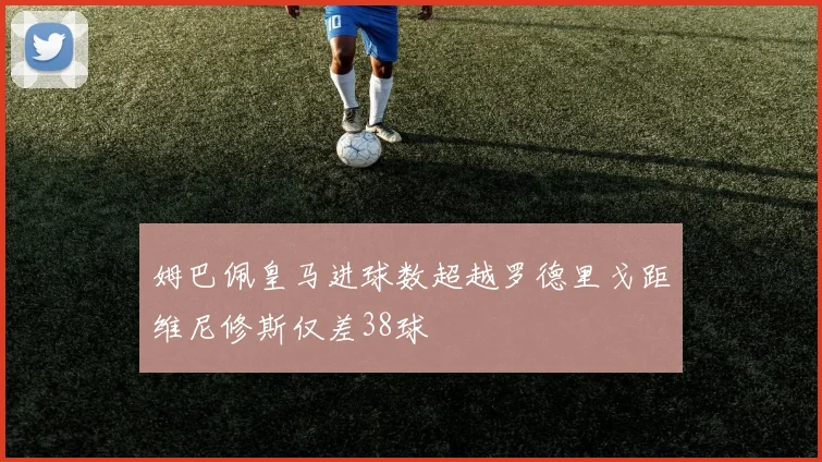 姆巴佩皇马进球数超越罗德里戈距维尼修斯仅差38球