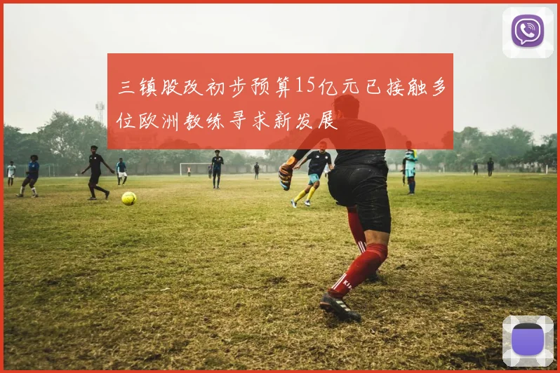 三镇股改初步预算15亿元已接触多位欧洲教练寻求新发展
