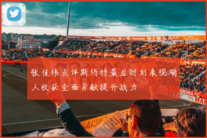 张佳玮点评斯玛特最后时刻表现湖人收获全面贡献提升战力
