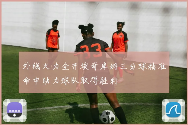 外线火力全开埃奇库姆三分球精准命中助力球队取得胜利