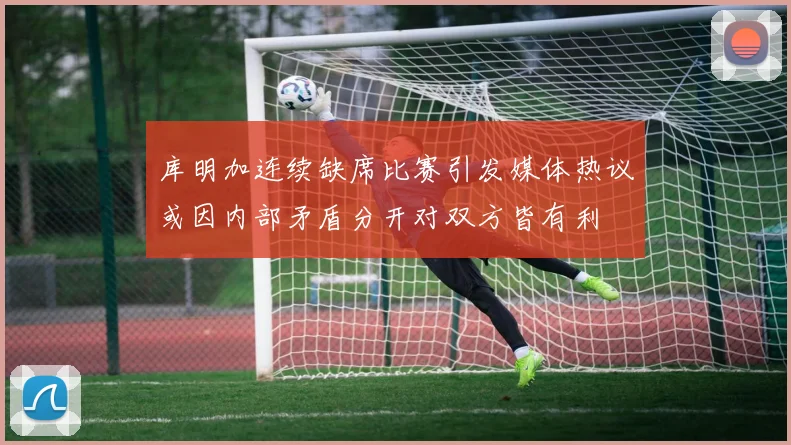 库明加连续缺席比赛引发媒体热议或因内部矛盾分开对双方皆有利