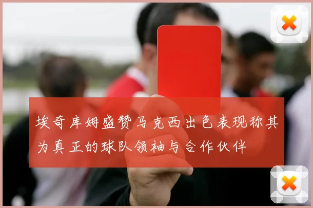 埃奇库姆盛赞马克西出色表现称其为真正的球队领袖与合作伙伴
