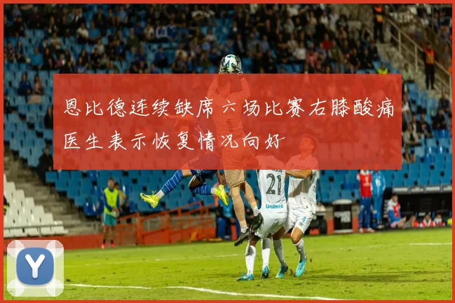恩比德连续缺席六场比赛右膝酸痛医生表示恢复情况向好