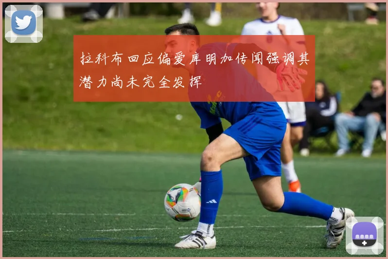 拉科布回应偏爱库明加传闻强调其潜力尚未完全发挥