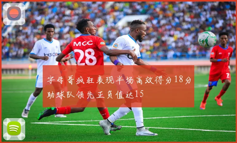 字母哥疯狂表现半场高效得分18分助球队领先正负值达15
