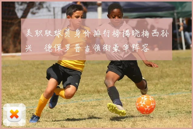 美职联球员身价排行榜揭晓梅西孙兴慜德保罗普吉领衔豪华阵容
