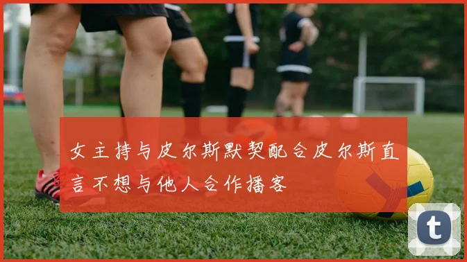 女主持与皮尔斯默契配合皮尔斯直言不想与他人合作播客