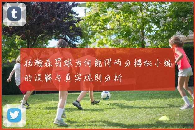 杨瀚森罚球为何能得两分揭秘小编的误解与真实规则分析