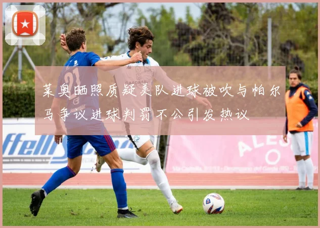 莱奥晒照质疑美队进球被吹与帕尔马争议进球判罚不公引发热议