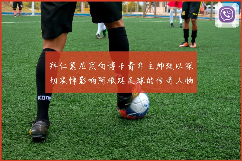 拜仁慕尼黑向博卡青年主帅致以深切哀悼影响阿根廷足球的传奇人物