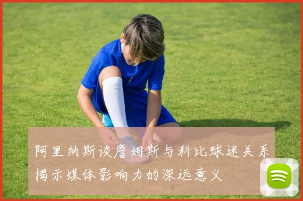 阿里纳斯谈詹姆斯与科比球迷关系揭示媒体影响力的深远意义