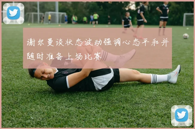 谢尔曼谈状态波动强调心态平和并随时准备上场比赛