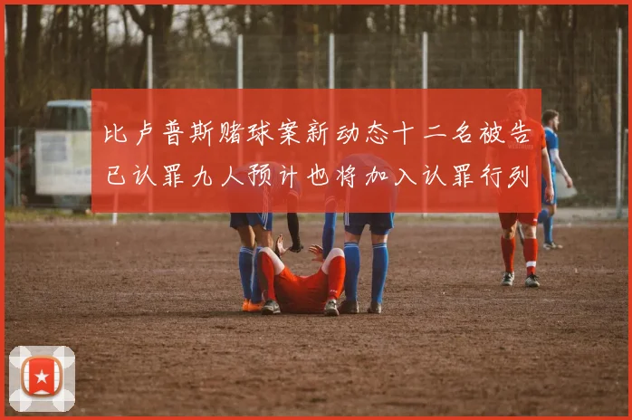 比卢普斯赌球案新动态十二名被告已认罪九人预计也将加入认罪行列