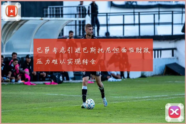 巴萨考虑引进巴斯托尼但面临财政压力难以实现转会