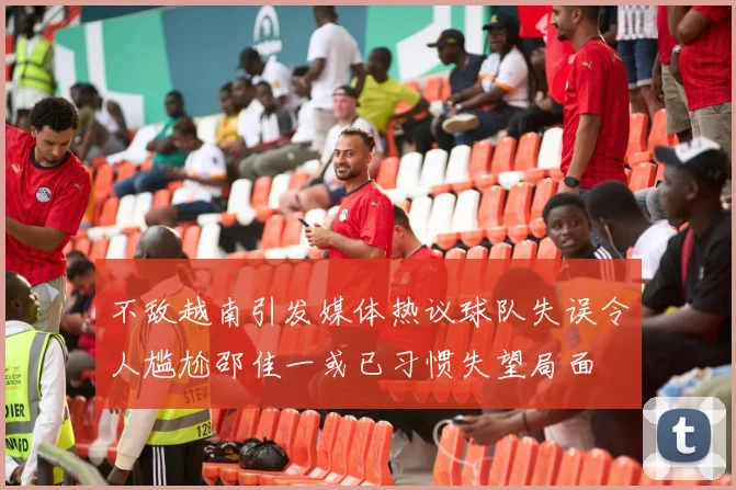 不敌越南引发媒体热议球队失误令人尴尬邵佳一或已习惯失望局面