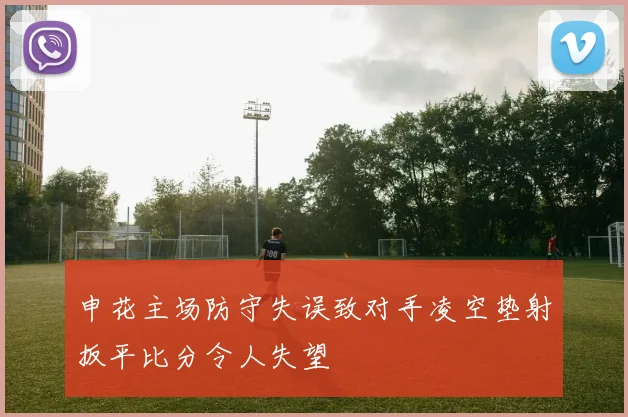 申花主场防守失误致对手凌空垫射扳平比分令人失望