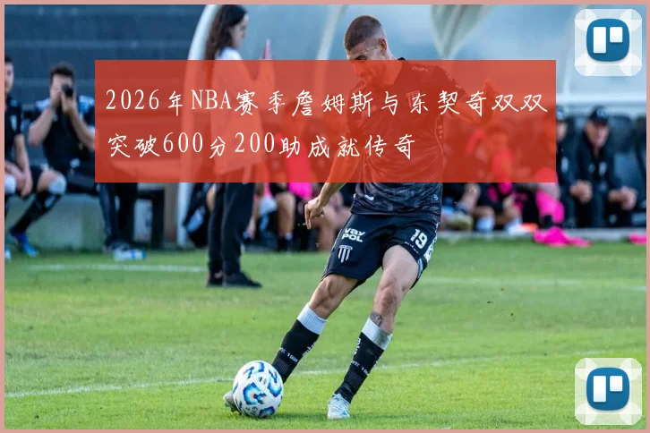 2026年NBA赛季詹姆斯与东契奇双双突破600分200助成就传奇