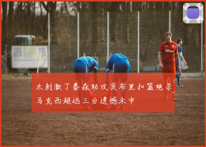 太刺激了泰森助攻莫布里扣篮绝杀马克西超远三分遗憾未中